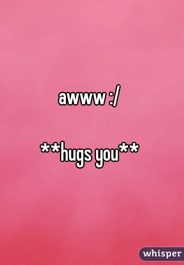 awww :/ 

**hugs you** 