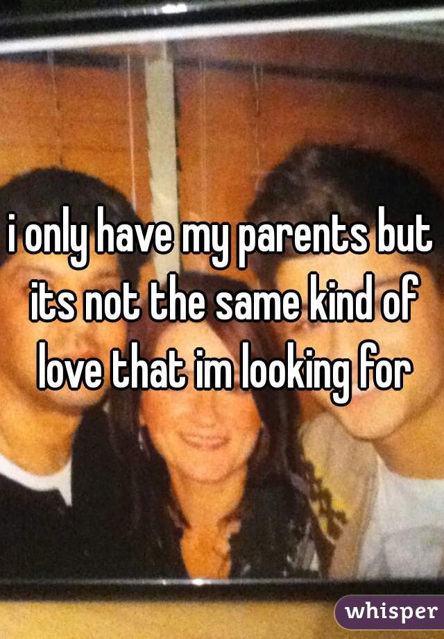 i only have my parents but its not the same kind of love that im looking for