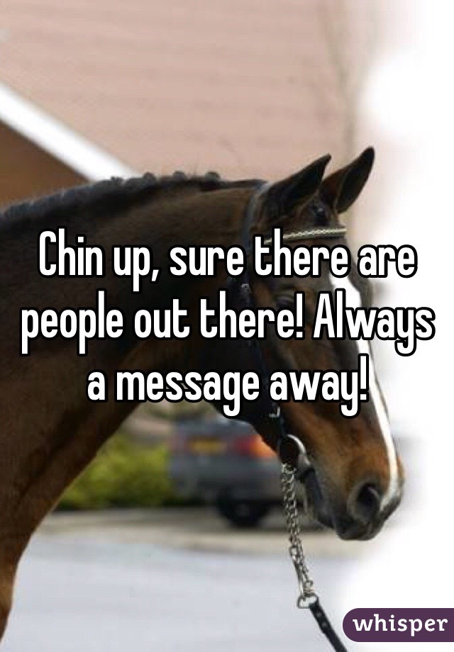 Chin up, sure there are people out there! Always a message away!