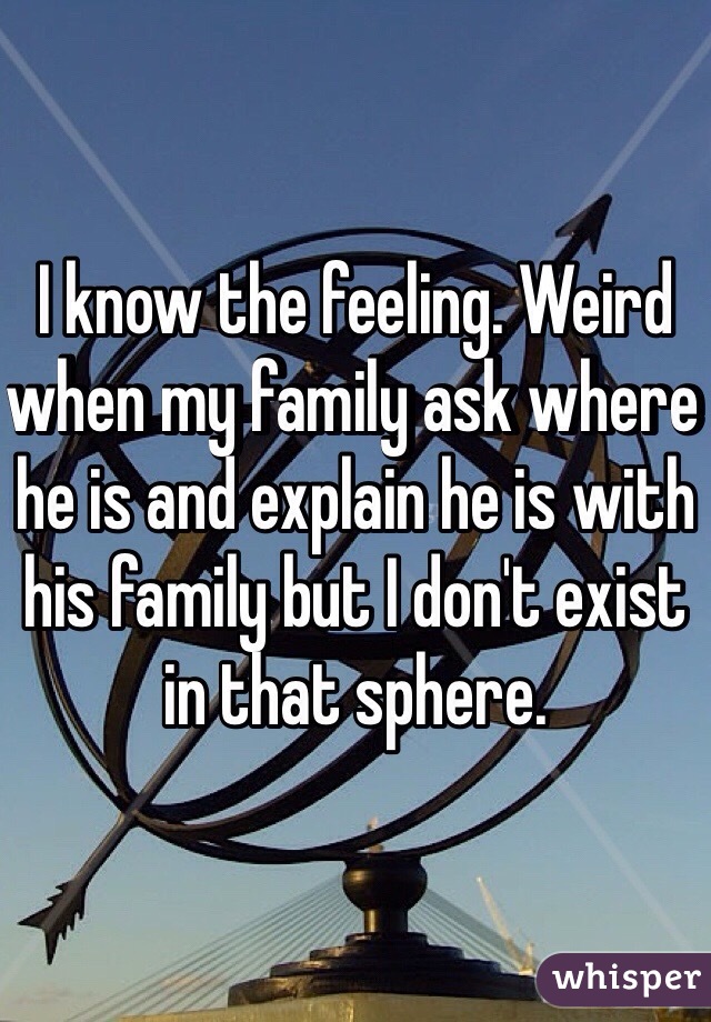 I know the feeling. Weird when my family ask where he is and explain he is with his family but I don't exist in that sphere. 