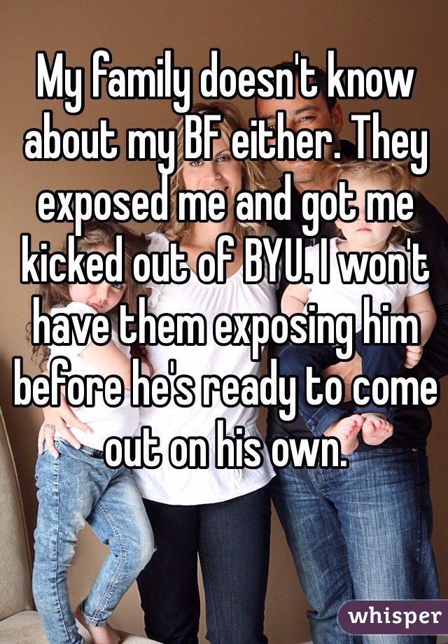 My family doesn't know about my BF either. They exposed me and got me kicked out of BYU. I won't have them exposing him before he's ready to come out on his own.