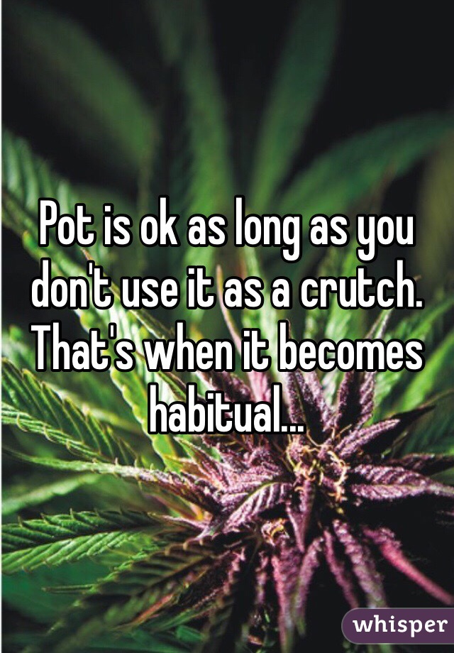 Pot is ok as long as you don't use it as a crutch. That's when it becomes habitual...