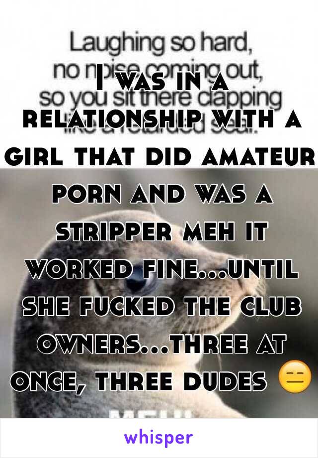 I was in a relationship with a girl that did amateur porn and was a stripper meh it worked fine...until she fucked the club owners...three at once, three dudes 😑