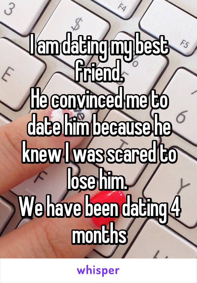 I am dating my best friend.
He convinced me to date him because he knew I was scared to lose him. 
We have been dating 4 months