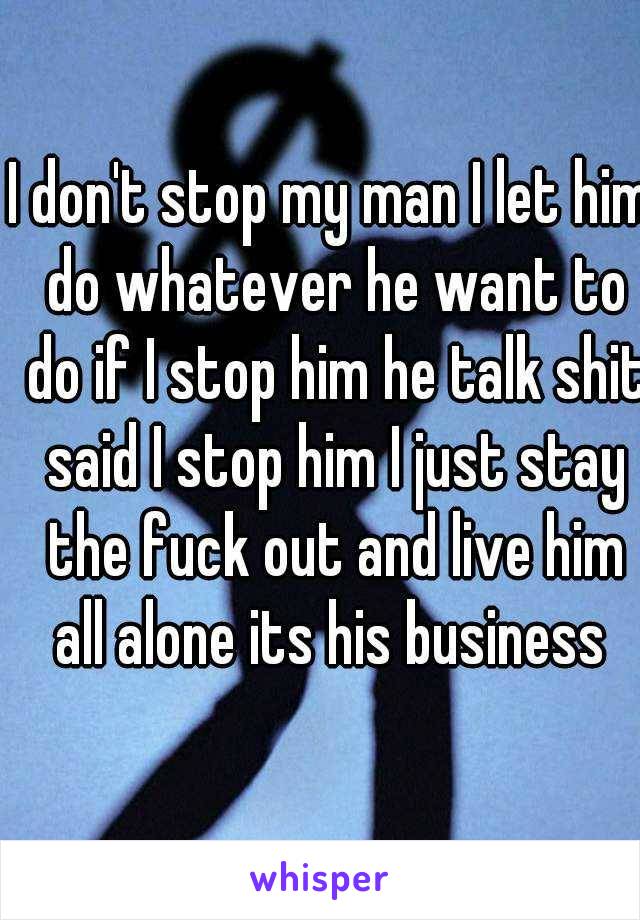 I don't stop my man I let him do whatever he want to do if I stop him he talk shit said I stop him I just stay the fuck out and live him all alone its his business 