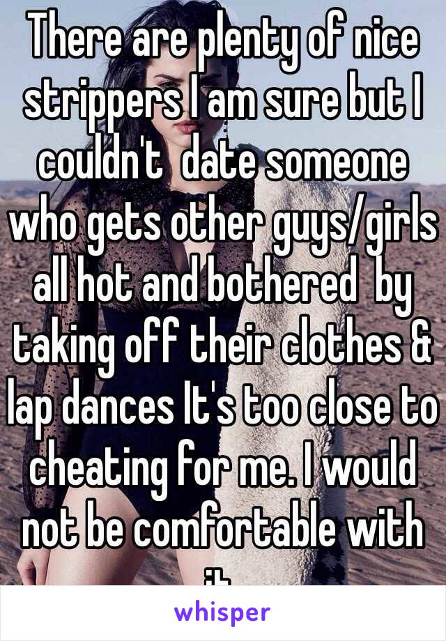 There are plenty of nice strippers I am sure but I couldn't  date someone who gets other guys/girls all hot and bothered  by taking off their clothes & lap dances It's too close to cheating for me. I would not be comfortable with it. 