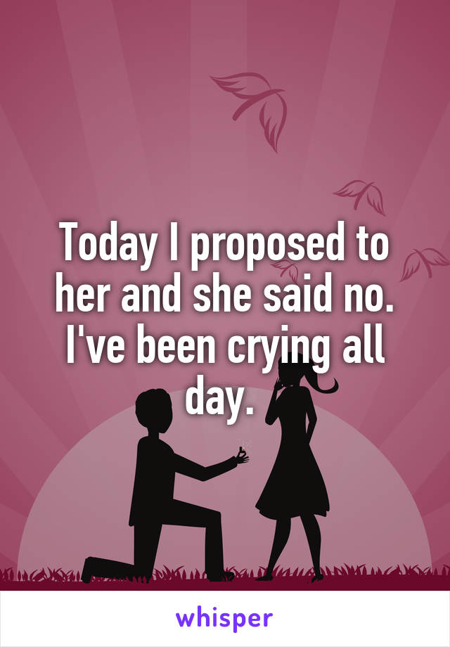 Today I proposed to her and she said no. I've been crying all day. 