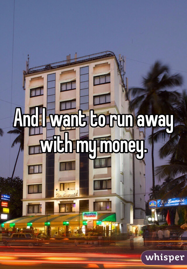 And I want to run away with my money.