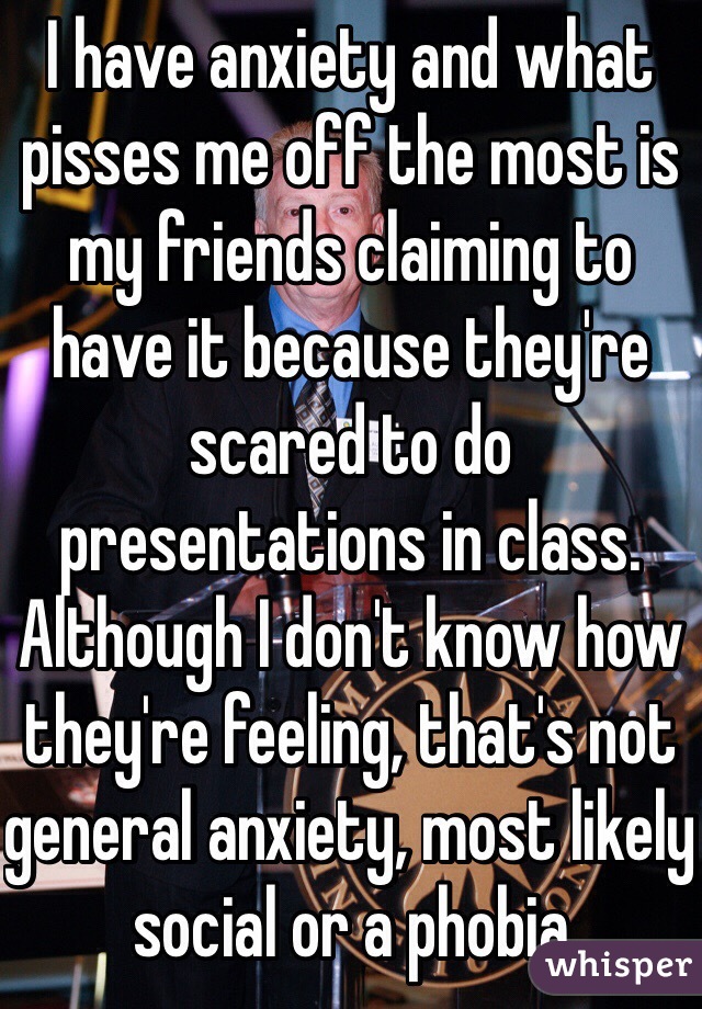 I have anxiety and what pisses me off the most is my friends claiming to have it because they're scared to do presentations in class. Although I don't know how they're feeling, that's not general anxiety, most likely social or a phobia 