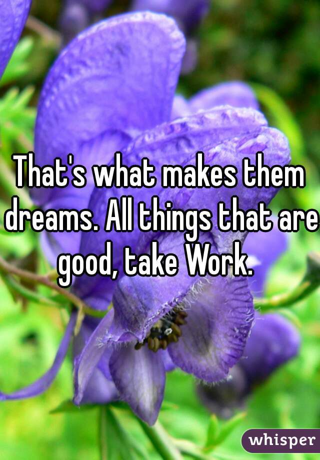 That's what makes them dreams. All things that are good, take Work.  