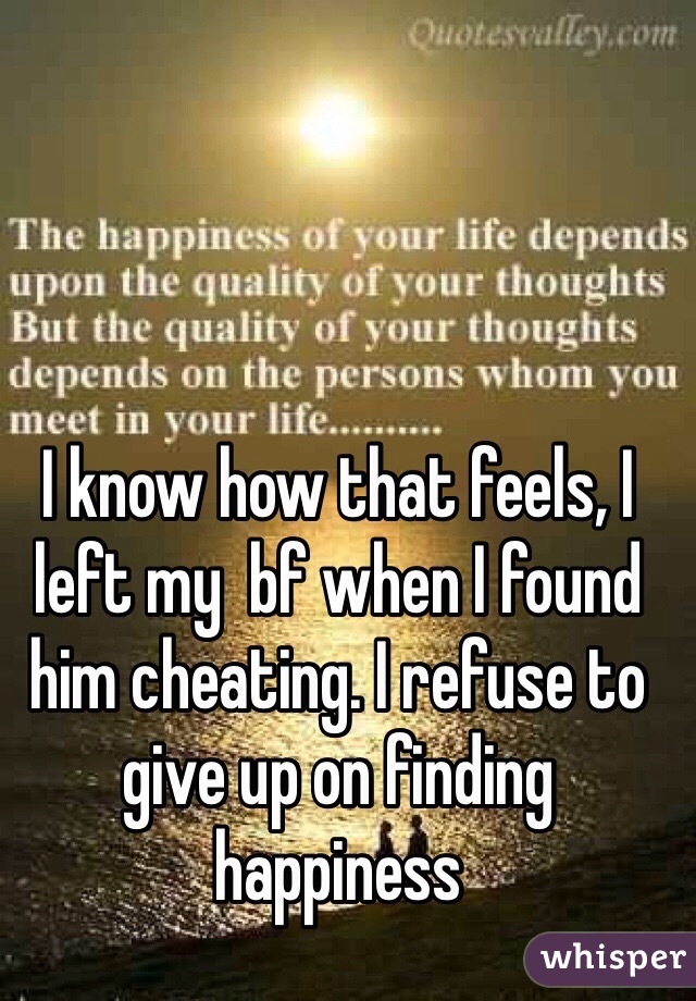 I know how that feels, I left my  bf when I found him cheating. I refuse to give up on finding happiness