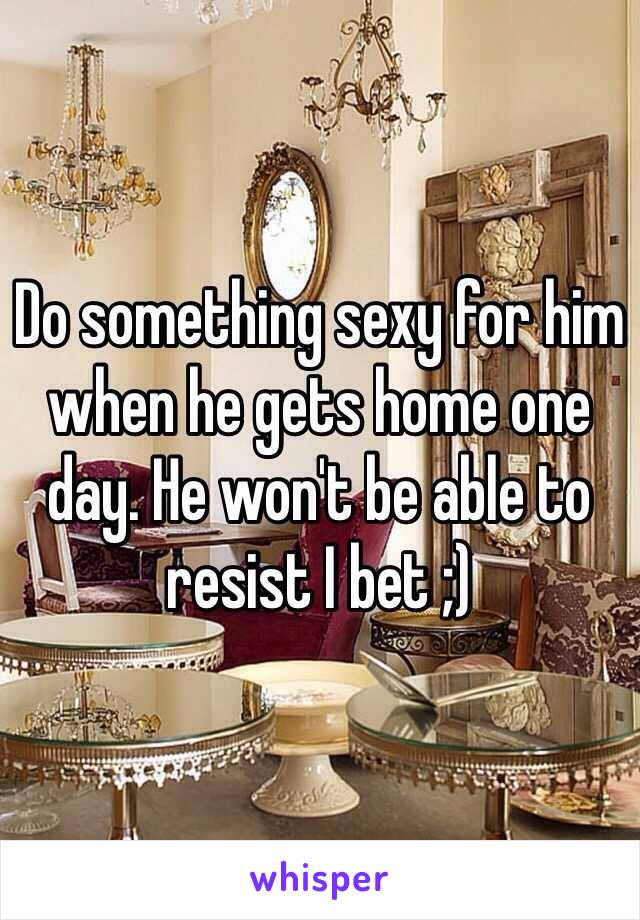 Do something sexy for him when he gets home one day. He won't be able to resist I bet ;)