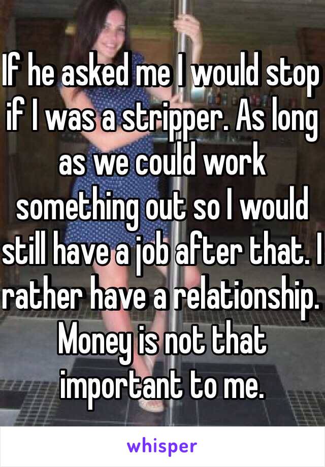 If he asked me I would stop if I was a stripper. As long as we could work something out so I would still have a job after that. I rather have a relationship. Money is not that important to me.