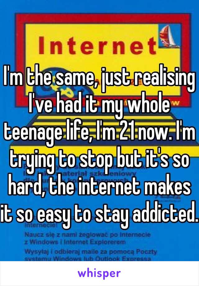 I'm the same, just realising I've had it my whole teenage life, I'm 21 now. I'm trying to stop but it's so hard, the internet makes it so easy to stay addicted.
