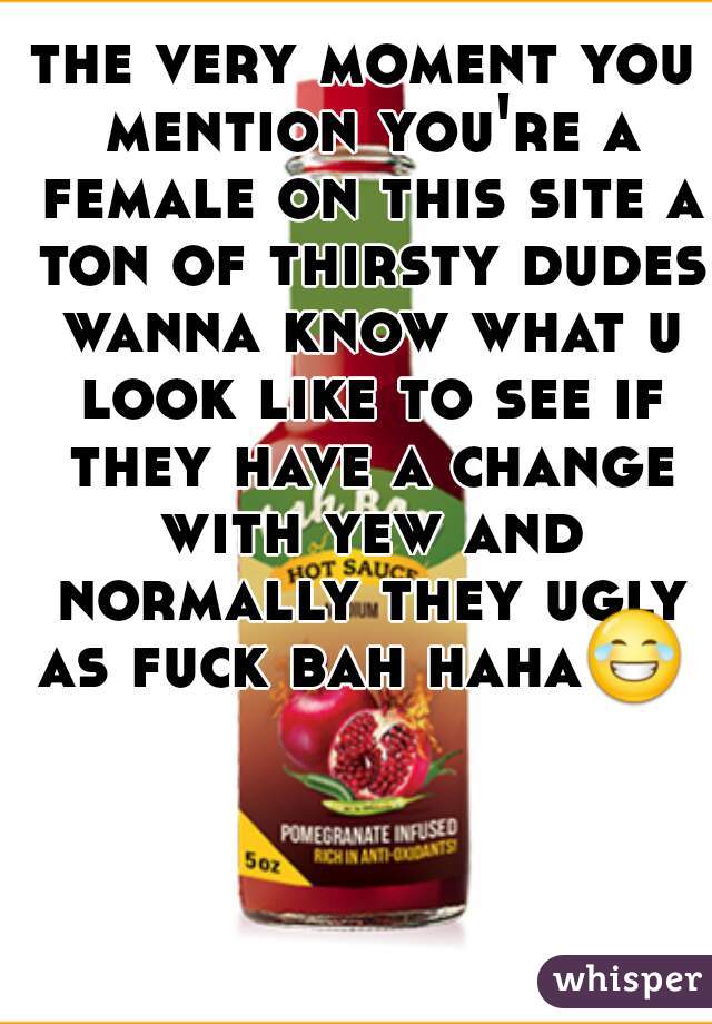 the very moment you mention you're a female on this site a ton of thirsty dudes wanna know what u look like to see if they have a change with yew and normally they ugly as fuck bah haha😂  
