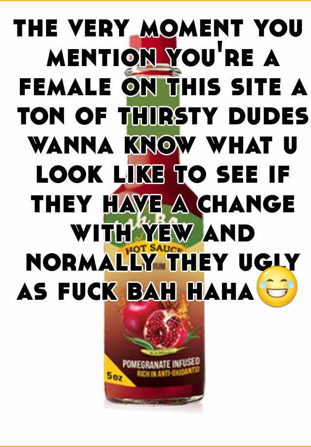 the very moment you mention you're a female on this site a ton of thirsty dudes wanna know what u look like to see if they have a change with yew and normally they ugly as fuck bah haha😂  
