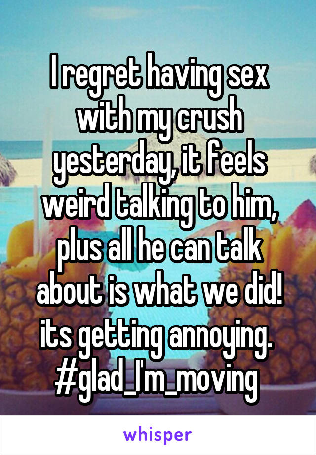 I regret having sex with my crush yesterday, it feels weird talking to him, plus all he can talk about is what we did! its getting annoying. 
#glad_I'm_moving 