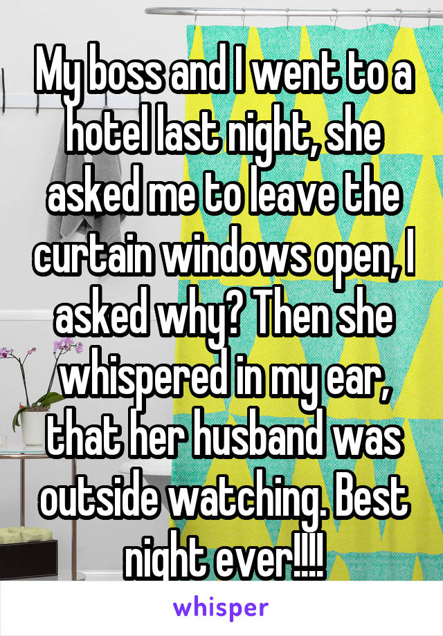My boss and I went to a hotel last night, she asked me to leave the curtain windows open, I asked why? Then she whispered in my ear, that her husband was outside watching. Best night ever!!!!