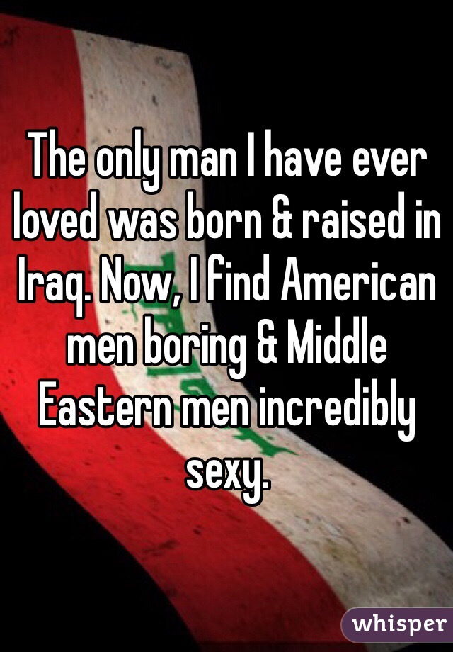The only man I have ever loved was born & raised in Iraq. Now, I find American men boring & Middle Eastern men incredibly sexy.