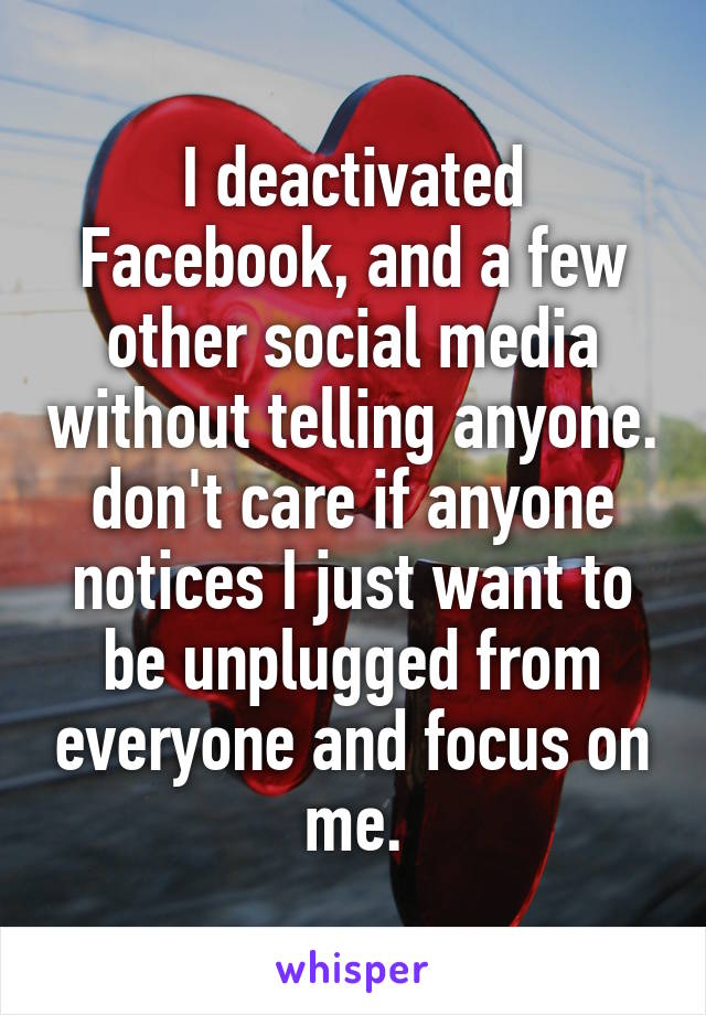 I deactivated Facebook, and a few other social media without telling anyone. don't care if anyone notices I just want to be unplugged from everyone and focus on me.