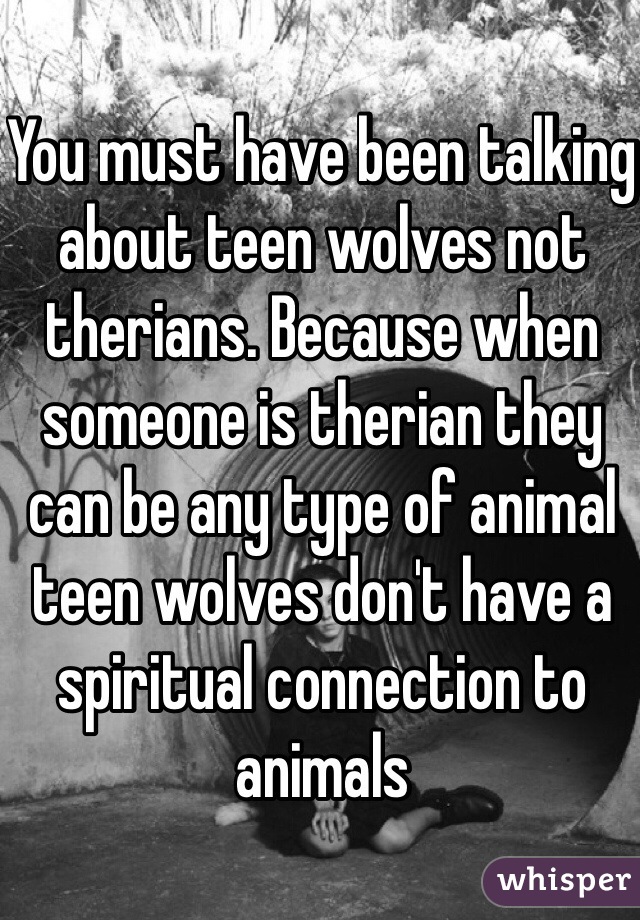 You must have been talking about teen wolves not therians. Because when someone is therian they can be any type of animal teen wolves don't have a spiritual connection to animals