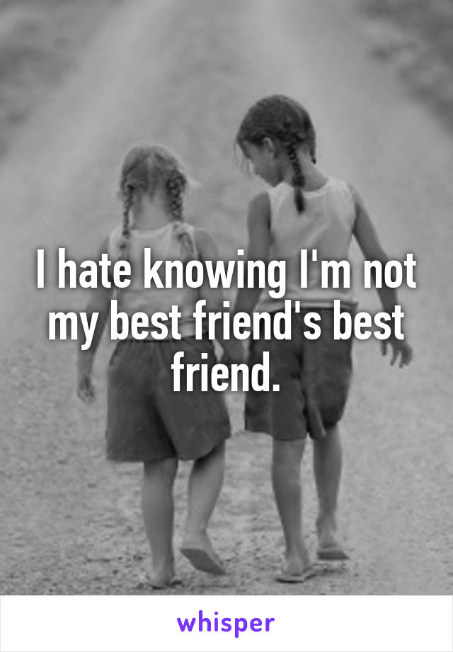 I hate knowing I'm not my best friend's best friend.