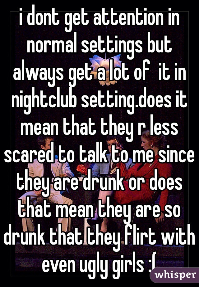 i dont get attention in normal settings but always get a lot of  it in nightclub setting.does it mean that they r less scared to talk to me since they are drunk or does that mean they are so drunk that they flirt with even ugly girls :(