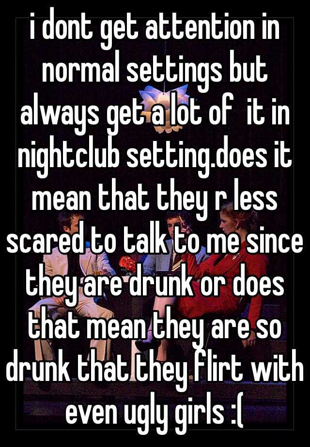 i dont get attention in normal settings but always get a lot of  it in nightclub setting.does it mean that they r less scared to talk to me since they are drunk or does that mean they are so drunk that they flirt with even ugly girls :(