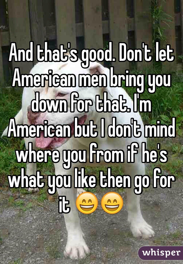 And that's good. Don't let American men bring you down for that. I'm American but I don't mind where you from if he's what you like then go for it 😄😄
