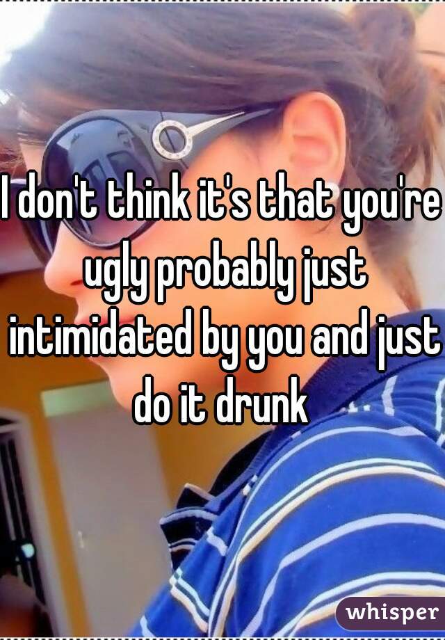 I don't think it's that you're ugly probably just intimidated by you and just do it drunk 