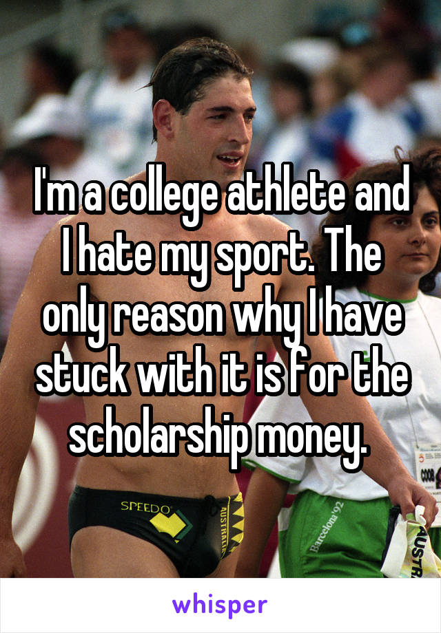 I'm a college athlete and I hate my sport. The only reason why I have stuck with it is for the scholarship money. 