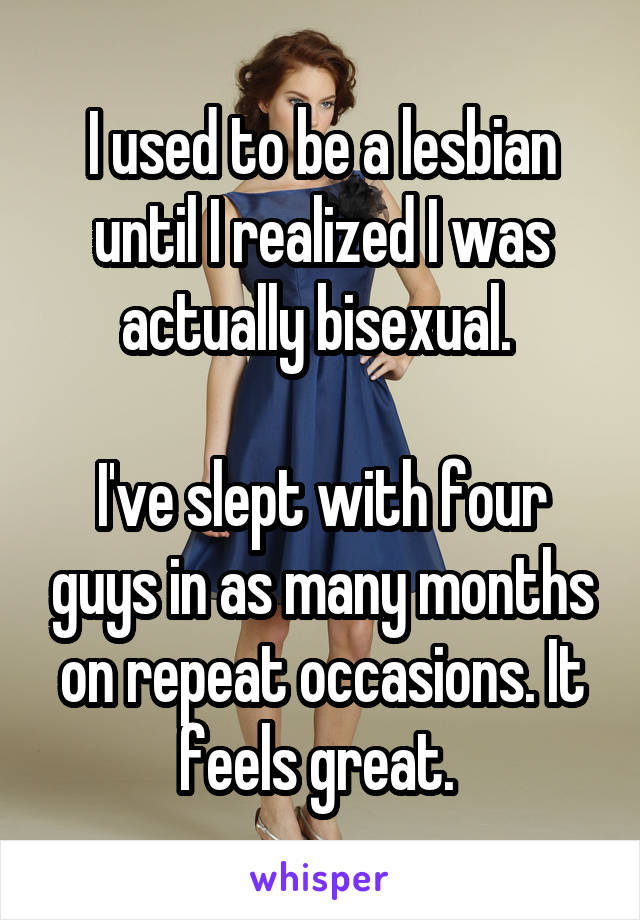 

I used to be a lesbian until I realized I was actually bisexual. 

I've slept with four guys in as many months on repeat occasions. It feels great. 