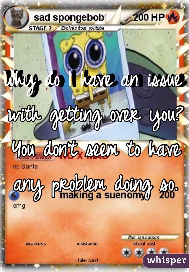 Why do I have an issue with getting over you? You don't seem to have any problem doing so.