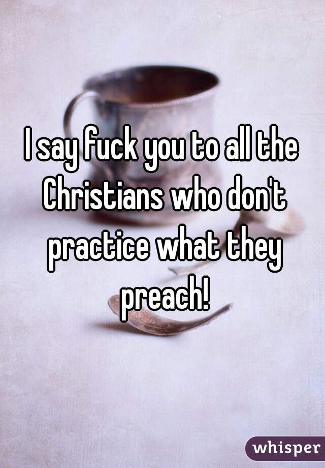 I say fuck you to all the Christians who don't practice what they preach!