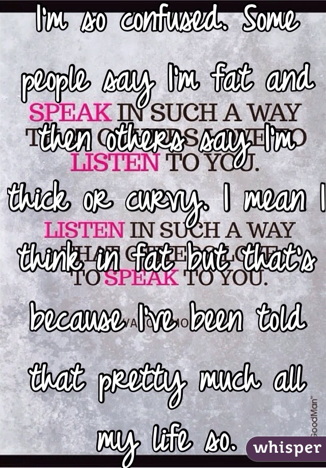 I'm so confused. Some people say I'm fat and then others say I'm thick or curvy. I mean I think in fat but that's because I've been told that pretty much all my life so.