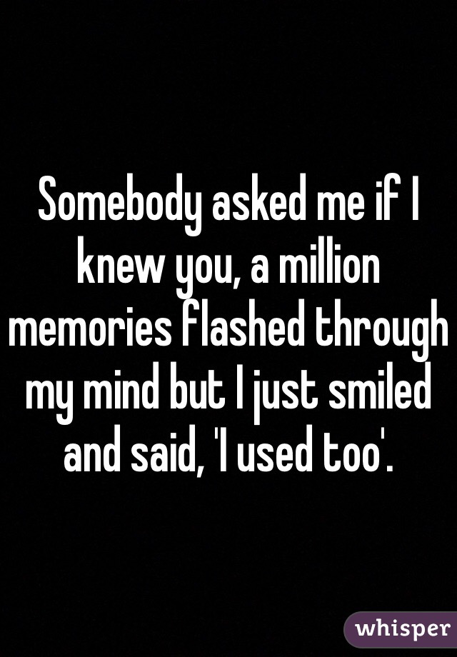 Somebody asked me if I knew you, a million memories flashed through my mind but I just smiled and said, 'I used too'.