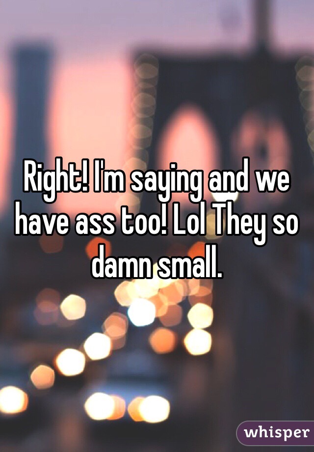 Right! I'm saying and we have ass too! Lol They so damn small.