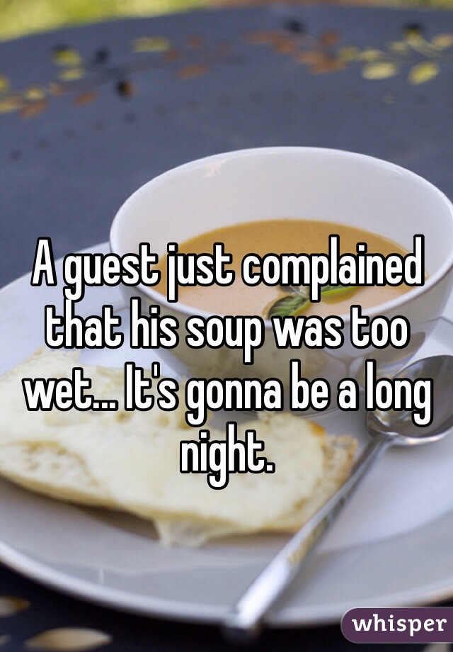 A guest just complained that his soup was too wet... It's gonna be a long night. 