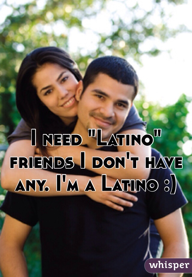 I need "Latino" friends I don't have any. I'm a Latino :)