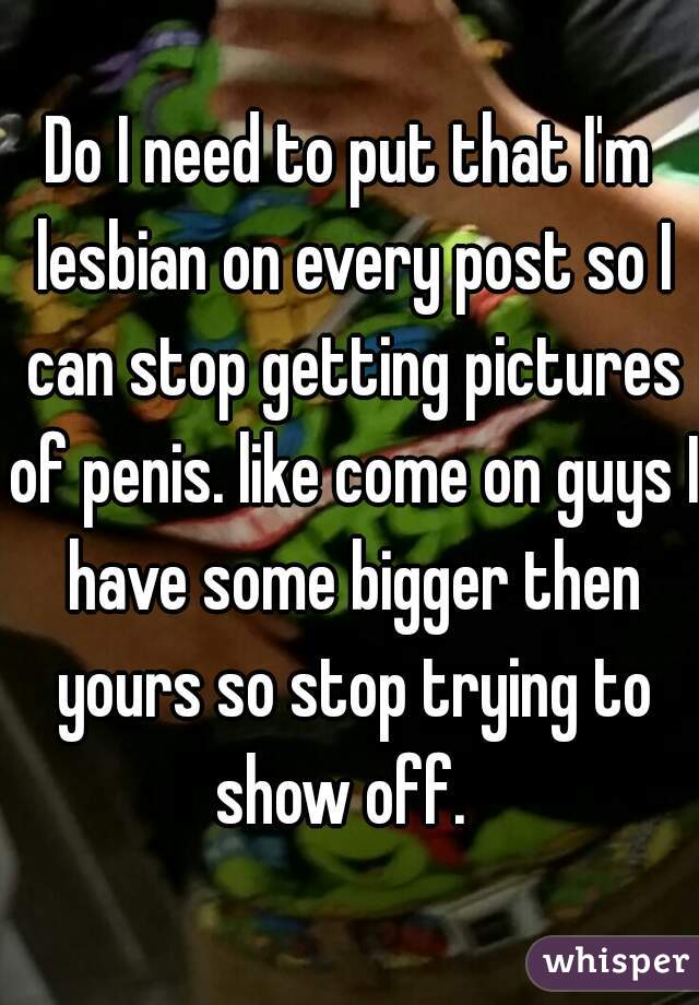 Do I need to put that I'm lesbian on every post so I can stop getting pictures of penis. like come on guys I have some bigger then yours so stop trying to show off.  