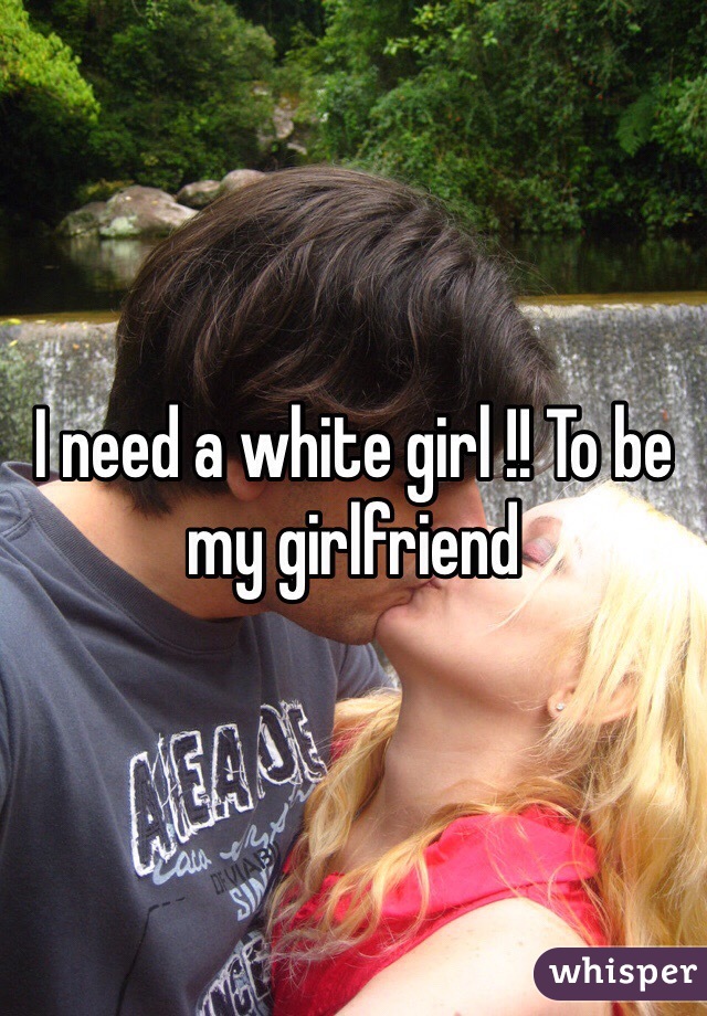 I need a white girl !! To be my girlfriend