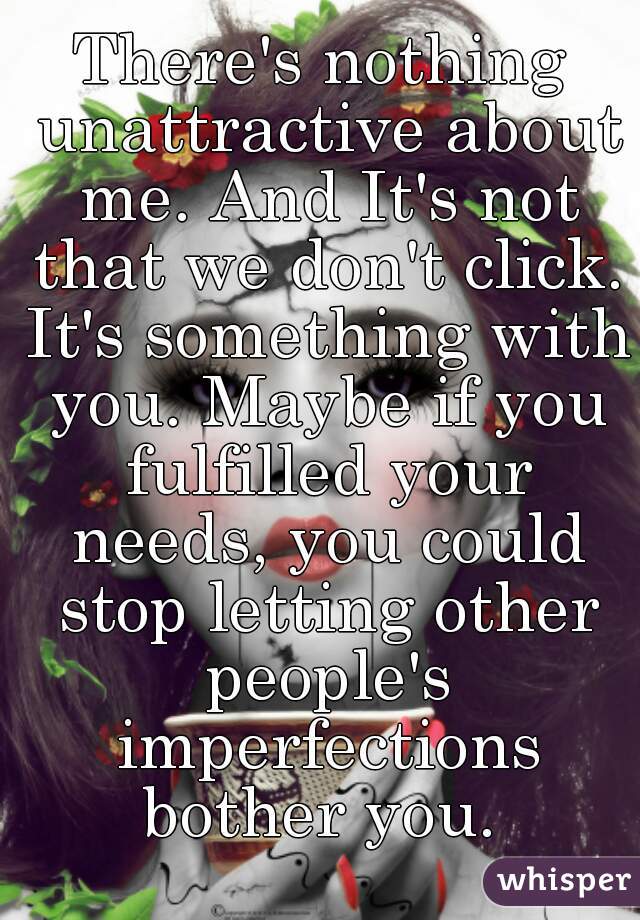 There's nothing unattractive about me. And It's not that we don't click. It's something with you. Maybe if you fulfilled your needs, you could stop letting other people's imperfections bother you. 