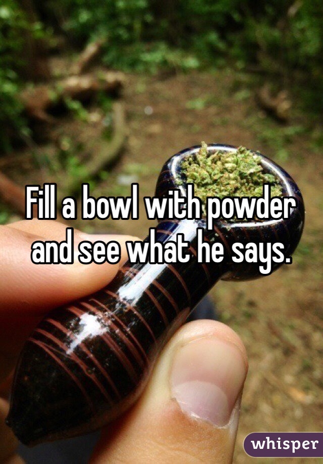 Fill a bowl with powder and see what he says. 