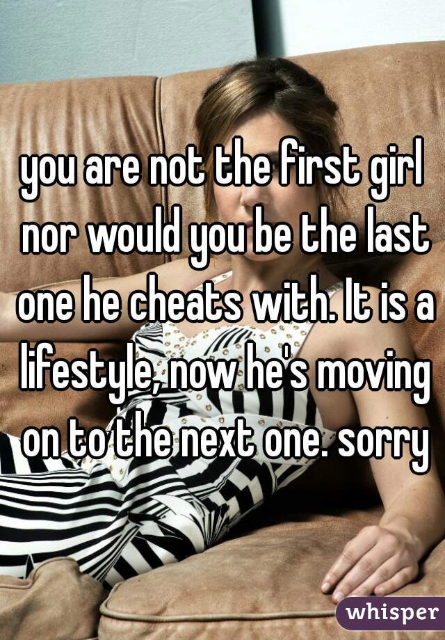 you are not the first girl nor would you be the last one he cheats with. It is a lifestyle, now he's moving on to the next one. sorry