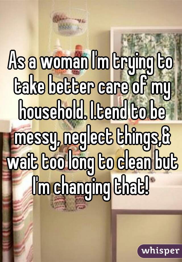 As a woman I'm trying to take better care of my household. I.tend to be messy, neglect things,& wait too long to clean but I'm changing that! 