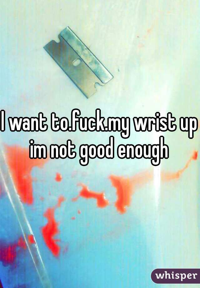 I want to.fuck.my wrist up im not good enough 