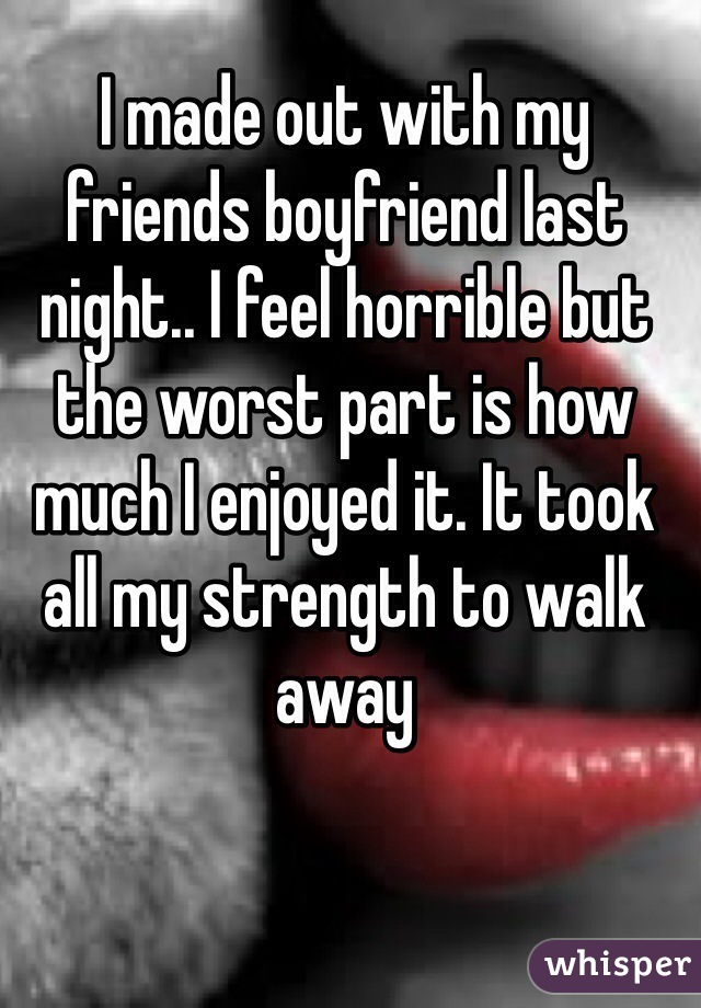 I made out with my friends boyfriend last night.. I feel horrible but the worst part is how much I enjoyed it. It took all my strength to walk away