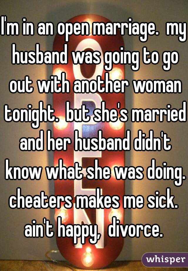 I'm in an open marriage.  my husband was going to go out with another woman tonight.  but she's married and her husband didn't know what she was doing. cheaters makes me sick.  ain't happy,  divorce. 