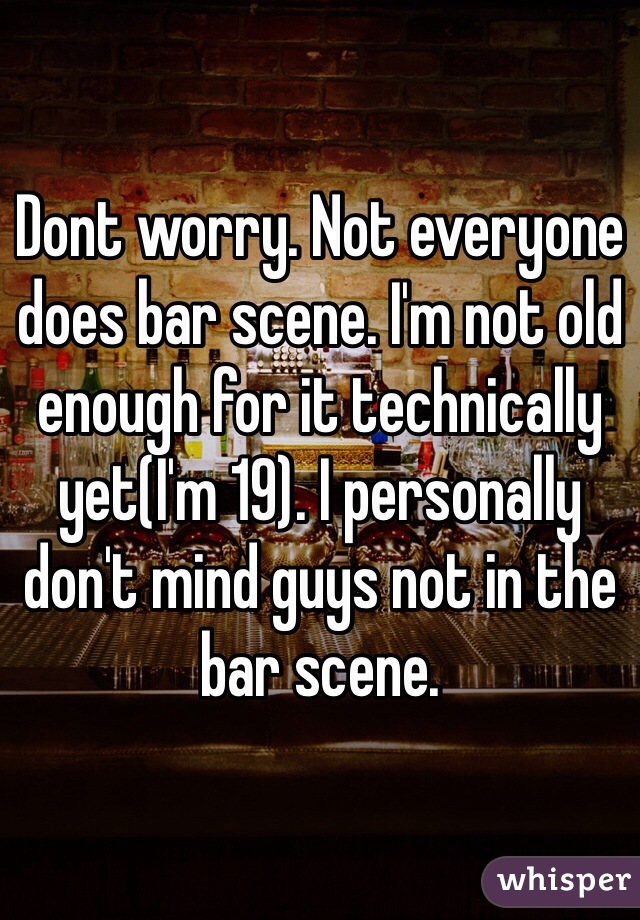 Dont worry. Not everyone does bar scene. I'm not old enough for it technically yet(I'm 19). I personally don't mind guys not in the bar scene. 