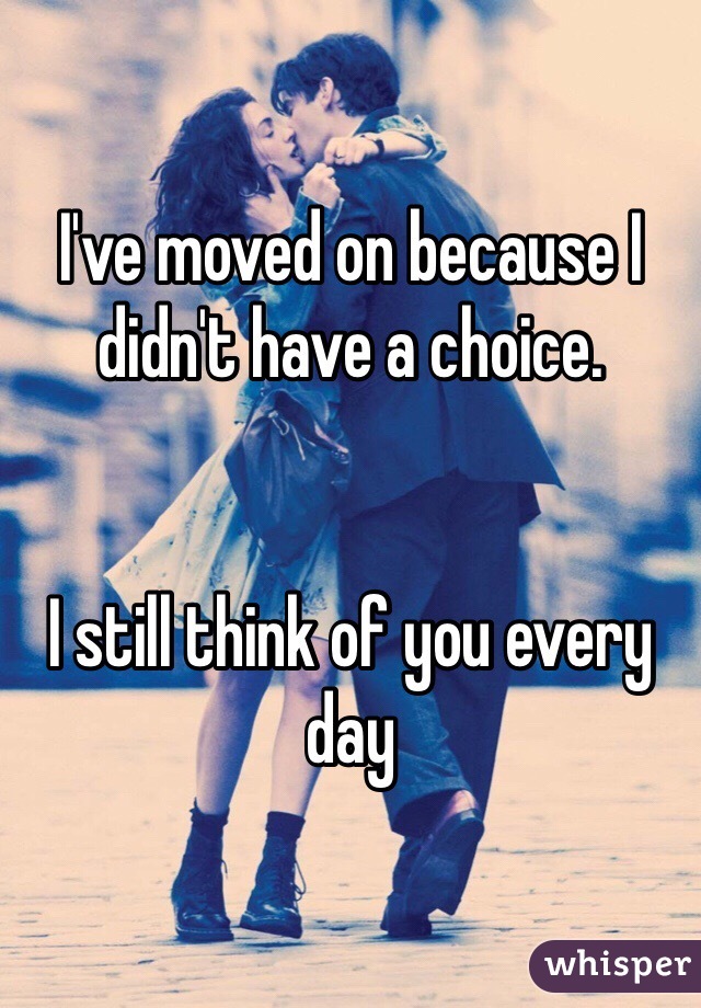 I've moved on because I didn't have a choice. 


I still think of you every day
